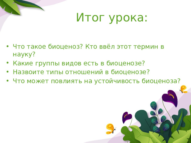 Итог урока: Что такое биоценоз? Кто ввёл этот термин в науку? Какие группы видов есть в биоценозе? Назвоите типы отношений в биоценозе? Что может повлиять на устойчивость биоценоза? 