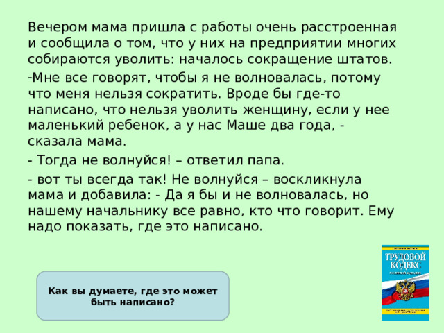 Вечером мама пришла с работы очень расстроенная и сообщила о том, что у них на предприятии многих собираются уволить: началось сокращение штатов. Мне все говорят, чтобы я не волновалась, потому что меня нельзя сократить. Вроде бы где-то написано, что нельзя уволить женщину, если у нее маленький ребенок, а у нас Маше два года, - сказала мама. - Тогда не волнуйся! – ответил папа. - вот ты всегда так! Не волнуйся – воскликнула мама и добавила: - Да я бы и не волновалась, но нашему начальнику все равно, кто что говорит. Ему надо показать, где это написано. Как вы думаете, где это может быть написано? 