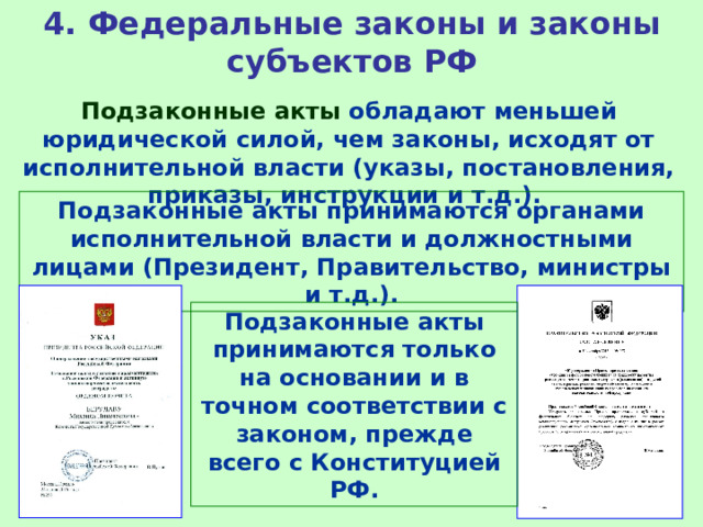 4. Федеральные законы и законы субъектов РФ Подзаконные акты обладают меньшей юридической силой, чем законы, исходят от исполнительной власти (указы, постановления, приказы, инструкции и т.д.). Подзаконные акты принимаются органами исполнительной власти и должностными лицами (Президент, Правительство, министры и т.д.). Подзаконные акты принимаются только на основании и в точном соответствии с законом, прежде всего с Конституцией РФ. 