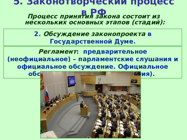 5. Законотворческий процесс в РФ  Процесс принятия закона состоит из нескольких основных этапов (стадий): 2. Обсуждение законопроекта в Государственной Думе. Регламент : предварительное (неофициальное) – парламентские слушания и официальное обсуждение. Официальное обсуждение - три стадии (чтения). 