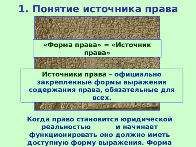 1. Понятие источника права «Форма права» = «Источник права» Источники права – официально закрепленные формы выражения содержания права, обязательные для всех. Когда право становится юридической реальностью и начинает функционировать оно должно иметь доступную форму выражения. Форма официального закрепления права называется формой права . 