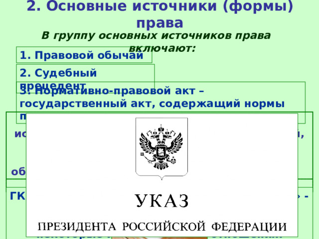2. Основные источники (формы) права В группу основных источников права включают: 1. Правовой обычай 2. Судебный прецедент 3. Нормативно-правовой акт – государственный акт, содержащий нормы права Правовой обычай (или обычное право) – исторически первая форма права, это обычай, санкционированный государством, т.е. правило, которому государство придает общеобязательное значение и гарантирует его соблюдение. Судебный прецедент (юридический прецедент) – судебное решение по конкретному юридическому делу, которое служит образцом для рассмотрения аналогичных дел. ГК РФ закрепляет «обычай делового оборота» - не предусмотренное законом правило, которое может регулировать некоторые имущественные отношения. 