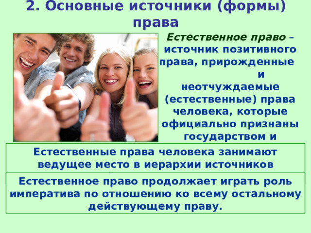 2. Основные источники (формы) права Естественное право – источник позитивного права, прирожденные и неотчуждаемые (естественные) права человека, которые официально признаны государством и закреплены в законах. Естественные права человека занимают ведущее место в иерархии источников действующего права Естественное право продолжает играть роль императива по отношению ко всему остальному действующему праву. 