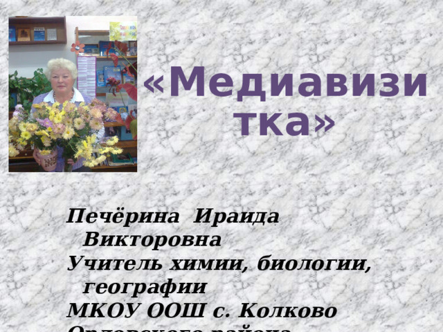 «Медиавизитка»  Печёрина Ираида Викторовна Учитель химии, биологии, географии МКОУ ООШ с. Колково Орловского района Кировской области  