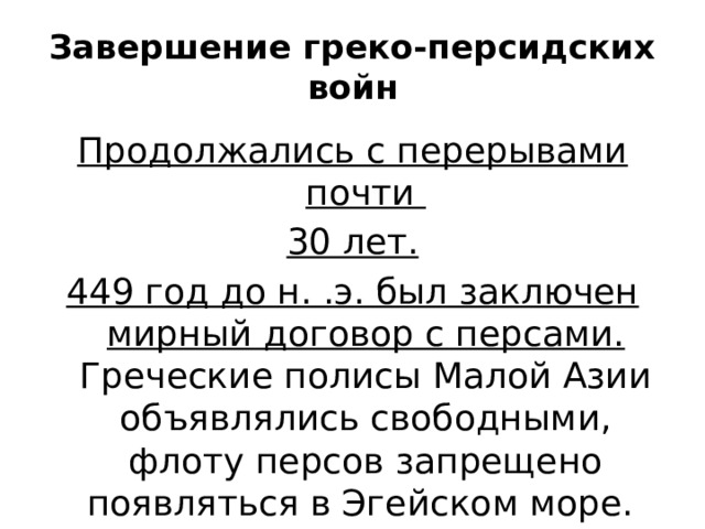 Завершение греко-персидских войн Продолжались с перерывами почти 30 лет. 449 год до н. .э. был заключен мирный договор с персами. Греческие полисы Малой Азии объявлялись свободными, флоту персов запрещено появляться в Эгейском море. 