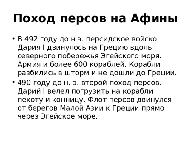 Поход персов на Афины В 492 году до н э. персидское войско Дария Ӏ двинулось на Грецию вдоль северного побережья Эгейского моря. Армия и более 600 кораблей. Корабли разбились в шторм и не дошли до Греции. 490 году до н. э. второй поход персов. Дарий Ӏ велел погрузить на корабли пехоту и конницу. Флот персов двинулся от берегов Малой Азии к Греции прямо через Эгейское море. 