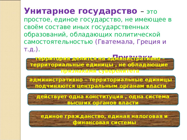 Унитарное государство – это простое, единое государство, не имеющее в своём составе иных государственных образований, обладающих политической самостоятельностью (Гватемала, Греция и т.д.) .  Признаки территория делится на административно – территориальные единицы , не обладающие признаками суверенитета административно – территориальные единицы подчиняются центральным органам власти действует одна конституция , одна система высших органов власти единое гражданство, единая налоговая и финансовая системы 