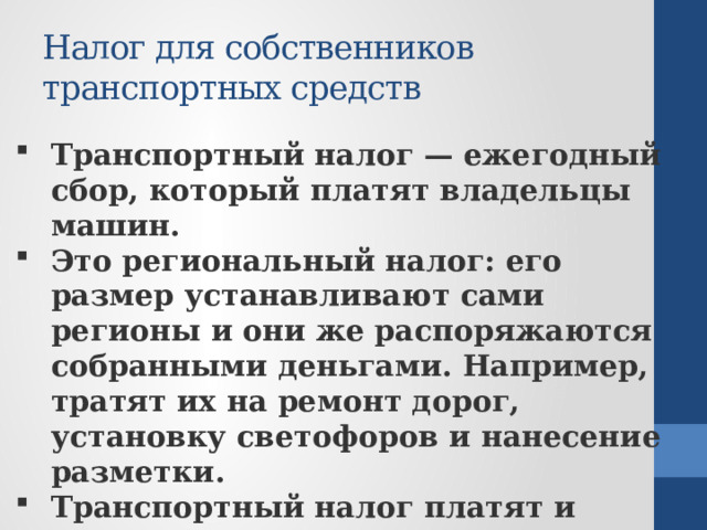 Налог для собственников транспортных средств Транспортный налог — ежегодный сбор, который платят владельцы машин. Это региональный налог: его размер устанавливают сами регионы и они же распоряжаются собранными деньгами. Например, тратят их на ремонт дорог, установку светофоров и нанесение разметки. Транспортный налог платят и люди, и организации, на которых зарегистрирована машина. 