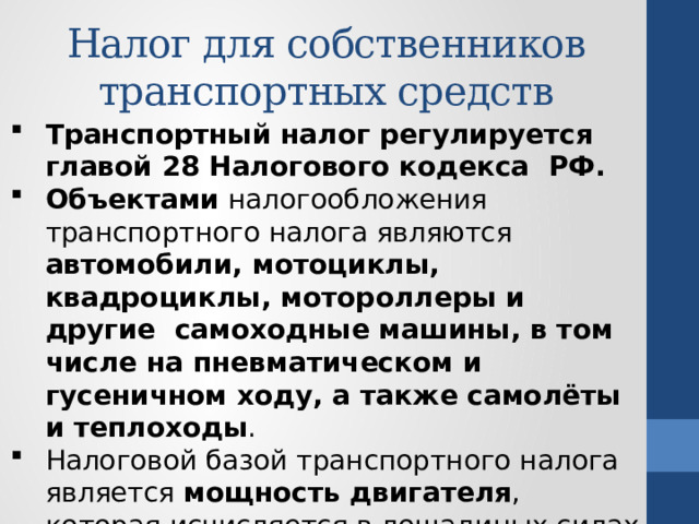 Налог для собственников транспортных средств Транспортный налог регулируется главой 28 Налогового кодекса РФ. Объектами налогообложения транспортного налога являются автомобили, мотоциклы, квадроциклы, мотороллеры и другие самоходные машины, в том числе на пневматическом и гусеничном ходу, а также самолёты и теплоходы . Налоговой базой транспортного налога является мощность двигателя , которая исчисляется в лошадиных силах (л. с.) и которая указана в паспорте транспортного средства. 