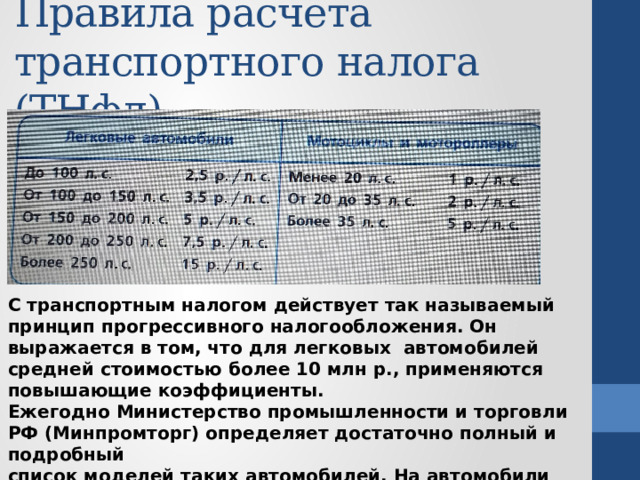 Правила расчёта  транспортного налога (ТНфл) С транспортным налогом действует так называемый принцип прогрессивного налогообложения. Он выражается в том, что для легковых автомобилей средней стоимостью более 10 млн р., применяются повышающие коэффициенты. Ежегодно Министерство промышленности и торговли РФ (Минпромторг) определяет достаточно полный и подробный список моделей таких автомобилей. На автомобили этих моделей распространяется коэффициент 3. 