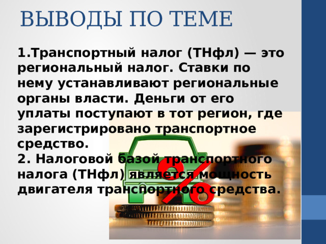 ВЫВОДЫ ПО ТЕМЕ   1.Транспортный налог (ТНфл) — это региональный налог. Ставки по нему устанавливают региональные органы власти. Деньги от его уплаты поступают в тот регион, где зарегистрировано транспортное средство. 2. Налоговой базой транспортного налога (ТНфл) является мощность двигателя транспортного средства. 