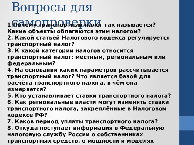 Вопросы для самопроверки 1.Почему транспортный налог так называется? Какие объекты облагаются этим налогом? 2. Какой статьёй Налогового кодекса регулируется транспортный налог? 3. К какой категории налогов относится транспортный налог: местным, региональным или федеральным? 4. На основании каких параметров рассчитывается транспортный налог? Что является базой для расчёта транспортного налога, в чём она измеряется? 5. Кто устанавливает ставки транспортного налога? 6. Как региональные власти могут изменять ставки транспортного налога, закреплённые в Налоговом кодексе РФ? 7. Каков период уплаты транспортного налога? 8. Откуда поступает информация в Федеральную налоговую службу России о собственниках транспортных средств, о мощности и моделях транспортных средств? 9. Что такое повышающий коэффициент расчёта транспортного налога? Какое федеральное министерство его ежегодно рассчитывает и публикует? 