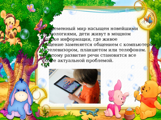 Современный мир насыщен новейшими технологиями, дети живут в мощном потоке информации, где живое общение заменяется общением с компьютером и телевизором, планшетом или телефоном.  Поэтому развитие речи становится все более актуальной проблемой. 