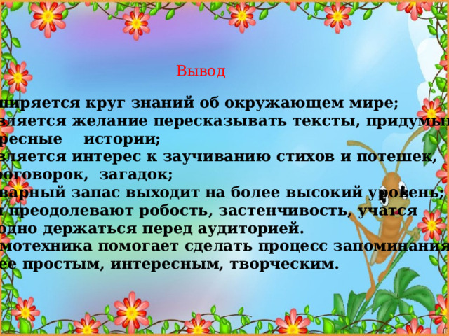 Вывод -расширяется круг знаний об окружающем мире;  -появляется желание пересказывать тексты, придумывать интересные истории;  -появляется интерес к заучиванию стихов и потешек,  скороговорок, загадок;  -словарный запас выходит на более высокий уровень;  -дети преодолевают робость, застенчивость, учатся свободно держаться перед аудиторией. Мнемотехника помогает сделать процесс запоминания  более простым, интересным, творческим. 