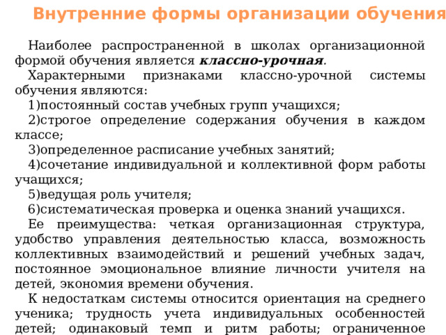 Внутренние формы организации обучения Наиболее распространенной в школах организационной формой обучения является классно-урочная . Характерными признаками классно-урочной системы обучения являются: постоянный состав учебных групп учащихся; строгое определение содержания обучения в каждом классе; определенное расписание учебных занятий; сочетание индивидуальной и коллективной форм работы учащихся; ведущая роль учителя; систематическая проверка и оценка знаний учащихся. Ее преимущества: четкая организационная структура, удобство управления деятельностью класса, возможность коллективных взаимодействий и решений учебных задач, постоянное эмоциональное влияние личности учителя на детей, экономия времени обучения. К недостаткам системы относится ориентация на среднего ученика; трудность учета индивидуальных особенностей детей; одинаковый темп и ритм работы; ограниченное общение между ученикам; частая смена в расписании учебных предметов, не позволяющая ученикам доводить начатые дела до конца; жесткая организационная структура. 