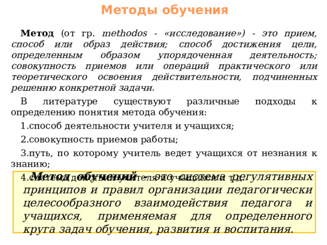 Методы обучения Метод (от гр. methodos - «исследование») - это прием, способ или образ действия; способ достижения цели, определенным образом упорядоченная деятельность; совокупность приемов или операций практического или теоретического освоения действительности, подчиненных решению конкретной задачи. В литературе существуют различные подходы к определению понятия метода обучения: способ деятельности учителя и учащихся; совокупность приемов работы; путь, по которому учитель ведет учащихся от незнания к знанию; система действий учителя и учащихся и т.д. Метод обучений - это система регулятивных принципов и правил организации педагогически целесообразного взаимодействия педагога и учащихся, применяемая для определенного круга задач обучения, развития и воспитания. 