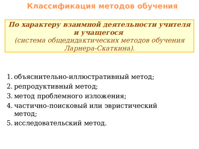 Классификация методов обучения По характеру взаимной деятельности учителя и учащегося (система общедидактических методов обучения Ларнера-Скаткина). объяснительно-иллюстративный метод; репродуктивный метод; метод проблемного изложения; частично-поисковый или эвристический метод; исследовательский метод. 