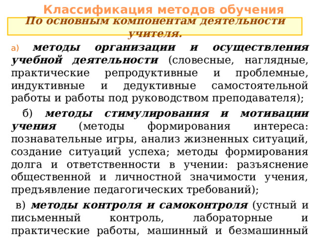Классификация методов обучения По основным компонентам деятельности учителя. а) методы организации и осуществления учебной деятельности (словесные, наглядные, практические репродуктивные и проблемные, индуктивные и дедуктивные самостоятельной работы и работы под руководством преподавателя);  б) методы стимулирования и мотивации учения  (методы формирования интереса: познавательные игры, анализ жизненных ситуаций, создание ситуаций успеха; методы формирования долга и ответственности в учении: разъяснение общественной и личностной значимости учения, предъявление педагогических требований);  в) методы контроля и самоконтроля (устный и письменный контроль, лабораторные и практические работы, машинный и безмашинный программированный контроль, фронтальный и дифференцированный, текущий и итоговый). 