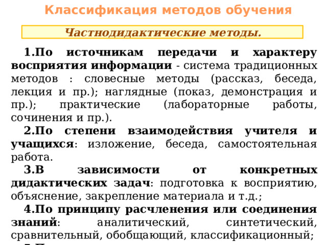 Классификация методов обучения Частнодидактические методы. По источникам передачи и характеру восприятия информации - система традиционных методов : словесные методы (рассказ, беседа, лекция и пр.); наглядные (показ, демонстрация и пр.); практические (лабораторные работы, сочинения и пр.). По степени взаимодействия учителя и учащихся : изложение, беседа, самостоятельная работа. В зависимости от конкретных дидактических задач : подготовка к восприятию, объяснение, закрепление материала и т.д.; По принципу расчленения или соединения знаний : аналитический, синтетический, сравнительный, обобщающий, классификационный; По характеру движения мысли от незнания к знанию : индуктивный, дедуктивный. 