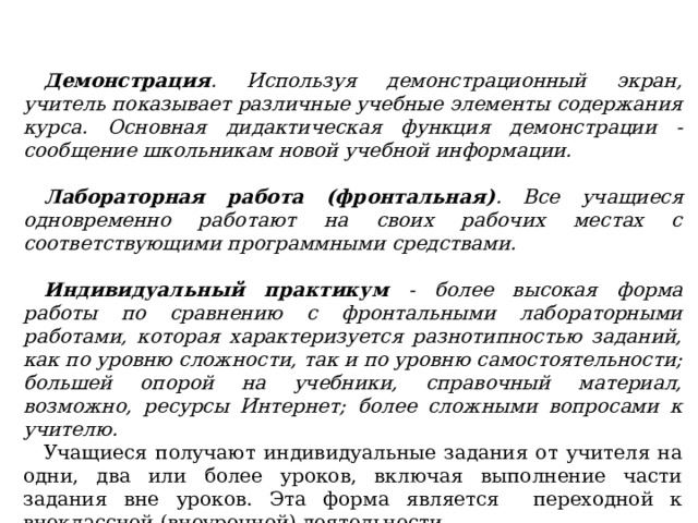 Демонстрация . Используя демонстрационный экран, учитель показывает различные учебные элементы содержания курса. Основная дидактическая функция демонстрации - сообщение школьникам новой учебной информации.  Лабораторная работа (фронтальная) . Все учащиеся одновременно работают на своих рабочих местах с соответствующими программными средствами.  Индивидуальный практикум - более высокая форма работы по сравнению с фронтальными лабораторными работами, которая характеризуется разнотипностью заданий, как по уровню сложности, так и по уровню самостоятельности; большей опорой на учебники, справочный материал, возможно, ресурсы Интернет; более сложными вопросами к учителю. Учащиеся получают индивидуальные задания от учителя на одни, два или более уроков, включая выполнение части задания вне уроков. Эта форма является переходной к внеклассной (внеурочной) деятельности . 