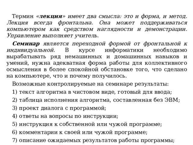 Термин « лекция » имеет два смысла: это и форма, и метод. Лекция всегда фронтальна. Она может поддерживаться компьютером как средством наглядности и демонстрации. Управление выполняет учитель. Семинар является переходной формой от фронтальной к индивидуальной. В курсе информатики необходимо вырабатывать ряд немашинных и домашинных навыков и умений, нужна адекватная форма работы для коллективного осмысления в более спокойной обстановке того, что сделано на компьютере, что и почему получилось. Возможные контролируемые на семинаре результаты: 1) текст алгоритма в чистовом виде, готовый для ввода; 2) таблица исполнения алгоритма, составленная без ЭВМ; 3) проект диалога с программой; 4) ответы на вопросы по инструкции; 5) инструкция к собственной или чужой программе; 6) комментарии к своей или чужой программе; 7) описание ожидаемых результатов работы программы; 8) описание ролевых функций участников игры, отмеченные ошибки. 