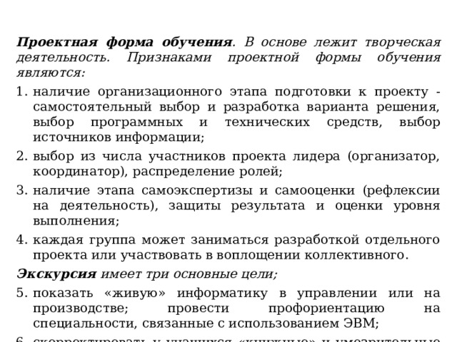 Проектная форма обучения . В основе лежит творческая деятельность. Признаками проектной формы обучения являются: наличие организационного этапа подготовки к проекту -самостоятельный выбор и разработка варианта решения, выбор программных и технических средств, выбор источников информации; выбор из числа участников проекта лидера (организатор, координатор), распределение ролей; наличие этапа самоэкспертизы и самооценки (рефлексии на деятельность), защиты результата и оценки уровня выполнения; каждая группа может заниматься разработкой отдельного проекта или участвовать в воплощении коллективного. Экскурсия имеет три основные цели; показать «живую» информатику в управлении или на производстве; провести профориентацию на специальности, связанные с использованием ЭВМ; скорректировать у учащихся «книжные» и умозрительные представления о настоящей информатике. 