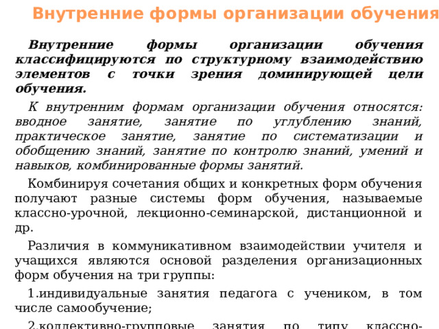 Внутренние формы организации обучения Внутренние формы организации обучения классифицируются по структурному взаимодействию элементов с точки зрения доминирующей цели обучения. К внутренним формам организации обучения относятся: вводное занятие, занятие по углублению знаний, практическое занятие, занятие по систематизации и обобщению знаний, занятие по контролю знаний, умений и навыков, комбинированные формы занятий. Комбинируя сочетания общих и конкретных форм обучения получают разные системы форм обучения, называемые классно-урочной, лекционно-семинарской, дистанционной и др. Различия в коммуникативном взаимодействии учителя и учащихся являются основой разделения организационных форм обучения на три группы: индивидуальные занятия педагога с учеником, в том числе самообучение; коллективно-групповые занятия по типу классно-урочных; системы индивидуально-коллективных занятий. 