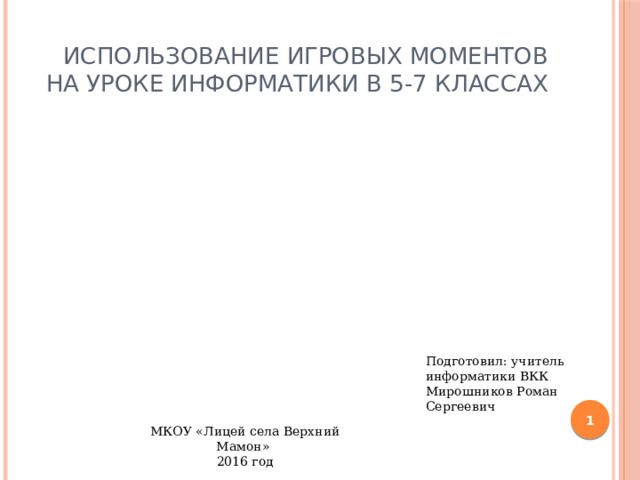 Использование игровых моментов на уроке информатики в 5-7 классах  Подготовил: учитель информатики ВКК Мирошников Роман Сергеевич  МКОУ «Лицей села Верхний Мамон» 2016 год 