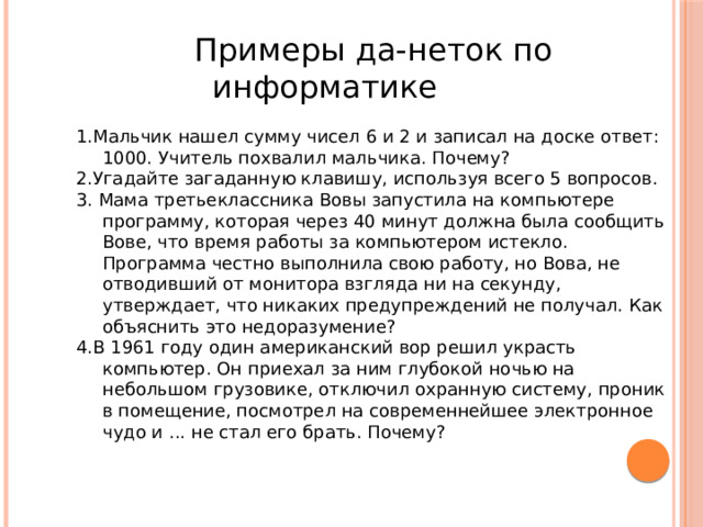                      Примеры да-неток по    информатике   1.Мальчик нашел сумму чисел 6 и 2 и записал на доске ответ: 1000. Учитель похвалил мальчика. Почему?  2.Угадайте загаданную клавишу, используя всего 5 вопросов. 3. Мама третьеклассника Вовы запустила на компьютере программу, которая через 40 минут должна была сообщить Вове, что время работы за компьютером истекло. Программа честно выполнила свою работу, но Вова, не отводивший от монитора взгляда ни на секунду, утверждает, что никаких предупреждений не получал. Как объяснить это недоразумение? 4.В 1961 году один американский вор решил украсть компьютер. Он приехал за ним глубокой ночью на небольшом грузовике, отключил охранную систему, проник в помещение, посмотрел на современнейшее электронное чудо и ... не стал его брать. Почему? 