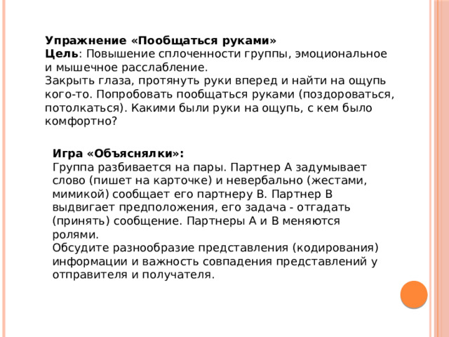 Упражнение «Пообщаться руками» Цель : Повышение сплоченности группы, эмоциональное и мышечное расслабление. Закрыть глаза, протянуть руки вперед и найти на ощупь кого-то. Попробовать пообщаться руками (поздороваться, потолкаться). Какими были руки на ощупь, с кем было комфортно? Игра «Объяснялки»: Группа разбивается на пары. Партнер А задумывает слово (пишет на карточке) и невербально (жестами, мимикой) сообщает его партнеру В. Партнер В выдвигает предположения, его задача - отгадать (принять) сообщение. Партнеры А и В меняются ролями. Обсудите разнообразие представления (кодирования) информации и важность совпадения представлений у отправителя и получателя. 