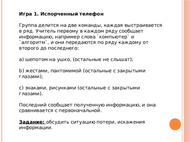 Игра 1. Испорченный телефон    Группа делится на две команды, каждая выстраивается в ряд. Учитель первому в каждом ряду сообщает информацию, например слова `компьютер` и `алгоритм`, и они передаются по ряду каждому от второго до последнего:    a) шепотом на ушко, (остальные не слышат);    b) жестами, пантомимой (остальные с закрытыми глазами);    c) знаками, рисунками (остальные с закрытыми глазами).    Последний сообщает полученную информацию, и она сравнивается с первоначальной.    Задание:  обсудить ситуацию потери, искажения информации.      