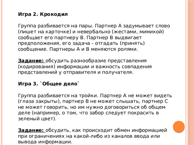 Игра 2. Крокодил    Группа разбивается на пары. Партнер А задумывает слово (пишет на карточке) и невербально (жестами, мимикой) сообщает его партнеру В. Партнер В выдвигает предположения, его задача - отгадать (принять) сообщение. Партнеры А и В меняются ролями.    Задание:  обсудить разнообразие представления (кодирования) информации и важность совпадения представлений у отправителя и получателя.    Игра 3. `Общее дело`    Группа разбивается на тройки. Партнер А не может видеть (глаза закрыты), партнер В не может слышать, партнер С не может говорить, но им нужно договориться об общем деле (например, о том, что забор следует покрасить в зеленый цвет).    Задание:  обсудить, как происходит обмен информацией при ограничениях на какой-либо из каналов ввода или вывода информации.     