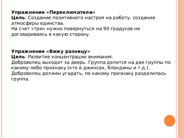 Упражнение «Переключатели» Цель : Создание позитивного настроя на работу, создание атмосферы единства. На счет «три» нужно повернуться на 90 градусов не договариваясь в какую сторону. Упражнение «Вижу разницу» Цель : Развитие концентрации внимания. Доброволец выходит за дверь. Группа делится на две группы по какому-либо признаку (кто в джинсах, блондины и т.д.). Доброволец должен угадать, по какому признаку разделилась группа. 