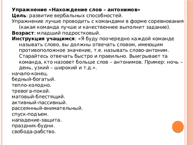 Упражнение «Нахождение слов – антонимов» Цель : развитие вербальных способностей. Упражнение лучше проводить с командами в форме соревнования (какая команда лучше и качественнее выполнит задание). Возраст : младший подростковый. Инструкция учащимся : «Я буду поочередно каждой команде называть слово, вы должны отвечать словом, имеющим противоположное значение, т.е. называть слово-антоним. Старайтесь отвечать быстро и правильно. Выигрывает та команда, кто назовет больше слов – антонимов. Пример: ночь – день, узкий – широкий и т.д.». начало-конец. бедный-богатый. тепло-холодно. тревога-покой. матовый-блестящий. активный-пассивный. рассеянный-внимательный. спуск-подъем. нападение-защита. праздник-будни. свобода-рабство. 