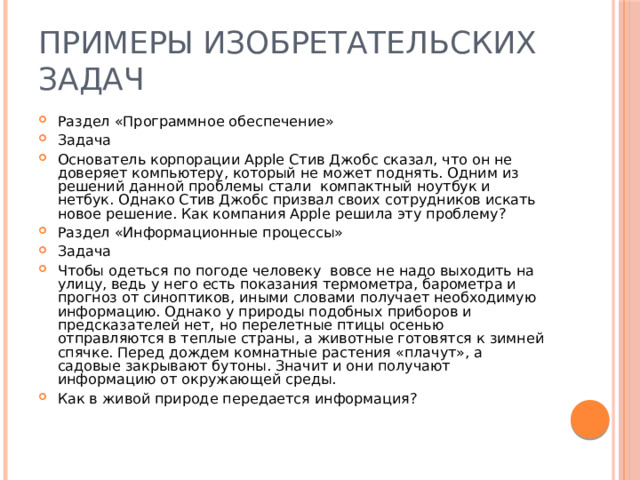 Примеры изобретательских задач Раздел «Программное обеспечение» Задача Основатель корпорации Apple Стив Джобс сказал, что он не доверяет компьютеру, который не может поднять. Одним из решений данной проблемы стали компактный ноутбук и нетбук. Однако Стив Джобс призвал своих сотрудников искать новое решение. Как компания Apple решила эту проблему? Раздел «Информационные процессы» Задача Чтобы одеться по погоде человеку вовсе не надо выходить на улицу, ведь у него есть показания термометра, барометра и прогноз от синоптиков, иными словами получает необходимую информацию. Однако у природы подобных приборов и предсказателей нет, но перелетные птицы осенью отправляются в теплые страны, а животные готовятся к зимней спячке. Перед дождем комнатные растения «плачут», а садовые закрывают бутоны. Значит и они получают информацию от окружающей среды. Как в живой природе передается информация? 