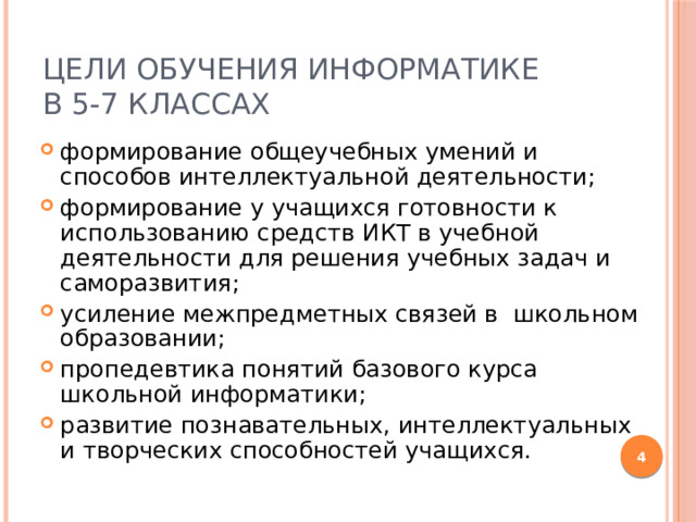 Цели обучения информатике  в 5-7 классах формирование общеучебных умений и способов интеллектуальной деятельности; формирование у учащихся готовности к использованию средств ИКТ в учебной деятельности для решения учебных задач и саморазвития; усиление межпредметных связей в школьном образовании; пропедевтика понятий базового курса школьной информатики; развитие познавательных, интеллектуальных и творческих способностей учащихся.  