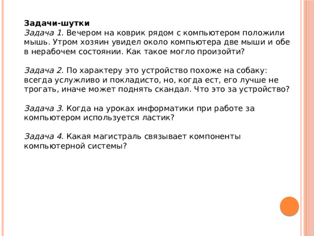 Задачи-шутки Задача 1.   Вечером на коврик рядом с компьютером положили мышь. Утром хозяин увидел около компьютера две мыши и обе в нерабочем состоянии. Как такое могло произойти?  Задача 2.   По характеру это устройство похоже на собаку: всегда услужливо и покладисто, но, когда ест, его лучше не трогать, иначе может поднять скандал. Что это за устройство?  Задача 3.   Когда на уроках информатики при работе за компьютером используется ластик?  Задача 4.   Какая магистраль связывает компоненты компьютерной системы? 