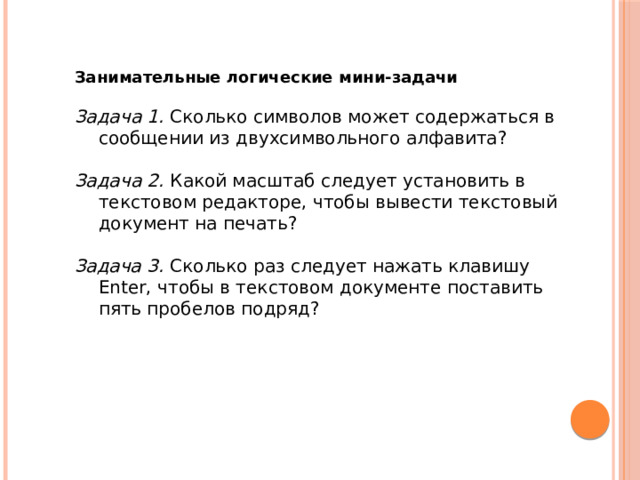 Занимательные логические мини-задачи  Задача 1.   Сколько символов может содержаться в сообщении из двухсимвольного алфавита?  Задача 2.   Какой масштаб следует установить в текстовом редакторе, чтобы вывести текстовый документ на печать?  Задача 3.   Сколько раз следует нажать клавишу Enter, чтобы в текстовом документе поставить пять пробелов подряд? 