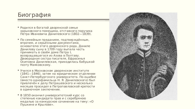 Биография Родился в богатой дворянской семье харьковского помещика, отставного поручика Петра Ивановича Данилевского (1802—1839). По семейным преданиям, подтверждённым, впрочем, и серьёзными документами, основателю этого дворянского рода, Даниле Данилову сыну в 1709 году выпала честь принимать в своём доме Петра I, возвращавшегося из Азова в Полтаву. Двоюродная сестра писателя, Ефросинья Осиповна Данилевская, приходилась бабушкой поэту Маяковскому. Учился в Московском дворянском институте (1841—1846), затем на юридическом отделении Санкт-Петербургского университета. По ошибке (вместо однофамильца Н. Я. Данилевского) был привлечён к делу Петрашевского и несколько месяцев просидел в Петропавловской крепости в одиночном заключении. В 1850 окончил университетский курс со степенью кандидата прав и с серебряною медалью за конкурсное сочинение на тему: «О Пушкине и Крылове». 