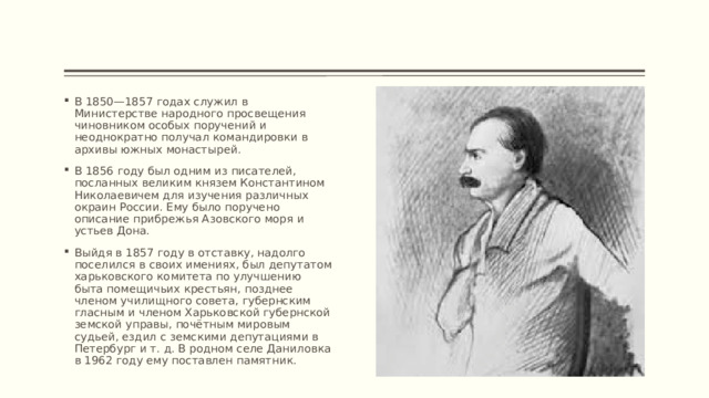 В 1850—1857 годах служил в Министерстве народного просвещения чиновником особых поручений и неоднократно получал командировки в архивы южных монастырей. В 1856 году был одним из писателей, посланных великим князем Константином Николаевичем для изучения различных окраин России. Ему было поручено описание прибрежья Азовского моря и устьев Дона. Выйдя в 1857 году в отставку, надолго поселился в своих имениях, был депутатом харьковского комитета по улучшению быта помещичьих крестьян, позднее членом училищного совета, губернским гласным и членом Харьковской губернской земской управы, почётным мировым судьей, ездил с земскими депутациями в Петербург и т. д. В родном селе Даниловка в 1962 году ему поставлен памятник. 