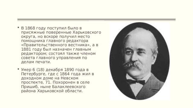 В 1868 году поступил было в присяжные поверенные Харьковского округа, но вскоре получил место помощника главного редактора «Правительственного вестника», а в 1881 году был назначен главным редактором; состоял также членом совета главного управления по делам печати. Умер 6 (18) декабря 1890 года в Петербурге, где с 1864 года жил в доходном доме на Невском проспекте, 71. Похоронен в селе Пришиб, ныне Балаклеевского района Харьковской области. 