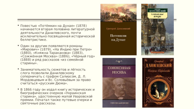 Повестью «Потёмкин на Дунае» (1878) начинается вторая половина литературной деятельности Данилевского, почти исключительно посвященная исторической беллетристике. Один за другим появляются романы «Мирович» (1879), «На Индию при Петре» (1880), «Княжна Тараканова» (1883), «Сожжённая Москва» (1886), «Чёрный год» (1888) и ряд рассказов «из семейной старины». Занимательность сюжетов и лёгкость слога позволили Данилевскому соперничать с графом Салиасом, Д. Л. Мордовцевым и Вс. Соловьёвым за право считаться «русским Дюма». В 1866 году он издал книгу исторических и биографических очерков «Украинская старина», удостоенную малой Уваровской премии. Печатал также путевые очерки и святочные рассказы. 
