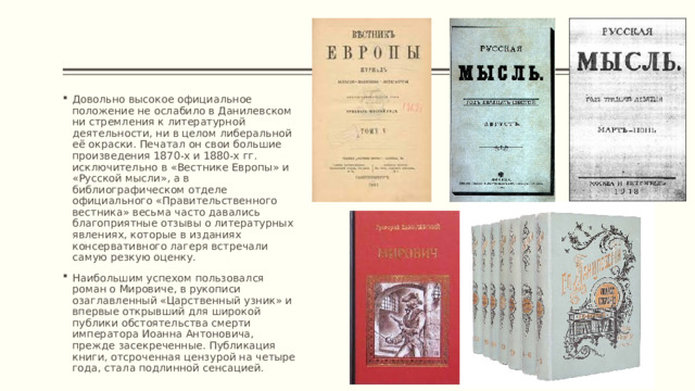 Довольно высокое официальное положение не ослабило в Данилевском ни стремления к литературной деятельности, ни в целом либеральной её окраски. Печатал он свои большие произведения 1870-х и 1880-х гг. исключительно в «Вестнике Европы» и «Русской мысли», а в библиографическом отделе официального «Правительственного вестника» весьма часто давались благоприятные отзывы о литературных явлениях, которые в изданиях консервативного лагеря встречали самую резкую оценку. Наибольшим успехом пользовался роман о Мировиче, в рукописи озаглавленный «Царственный узник» и впервые открывший для широкой публики обстоятельства смерти императора Иоанна Антоновича, прежде засекреченные. Публикация книги, отсроченная цензурой на четыре года, стала подлинной сенсацией. 