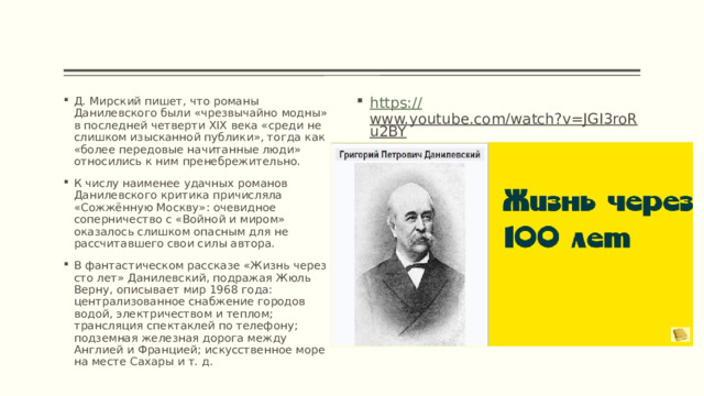 Д. Мирский пишет, что романы Данилевского были «чрезвычайно модны» в последней четверти XIX века «среди не слишком изысканной публики», тогда как «более передовые начитанные люди» относились к ним пренебрежительно. К числу наименее удачных романов Данилевского критика причисляла «Сожжённую Москву»: очевидное соперничество с «Войной и миром» оказалось слишком опасным для не рассчитавшего свои силы автора. В фантастическом рассказе «Жизнь через сто лет» Данилевский, подражая Жюль Верну, описывает мир 1968 года: централизованное снабжение городов водой, электричеством и теплом; трансляция спектаклей по телефону; подземная железная дорога между Англией и Францией; искусственное море на месте Сахары и т. д. https:// www.youtube.com/watch?v=JGI3roRu2BY  