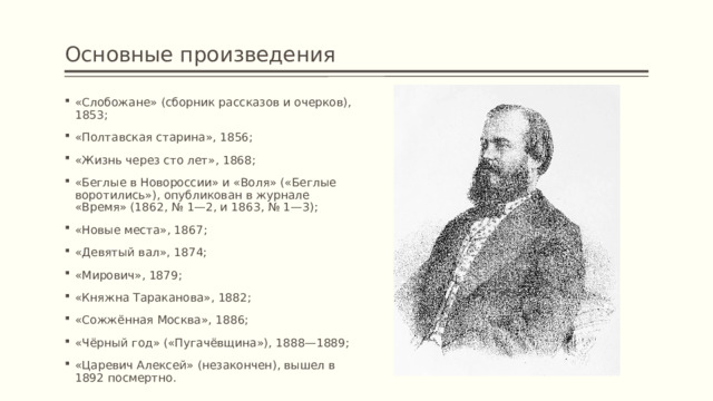 Основные произведения «Слобожане» (сборник рассказов и очерков), 1853; «Полтавская старина», 1856; «Жизнь через сто лет», 1868; «Беглые в Новороссии» и «Воля» («Беглые воротились»), опубликован в журнале «Время» (1862, № 1—2, и 1863, № 1—3); «Новые места», 1867; «Девятый вал», 1874; «Мирович», 1879; «Княжна Тараканова», 1882; «Сожжённая Москва», 1886; «Чёрный год» («Пугачёвщина»), 1888—1889; «Царевич Алексей» (незакончен), вышел в 1892 посмертно. 