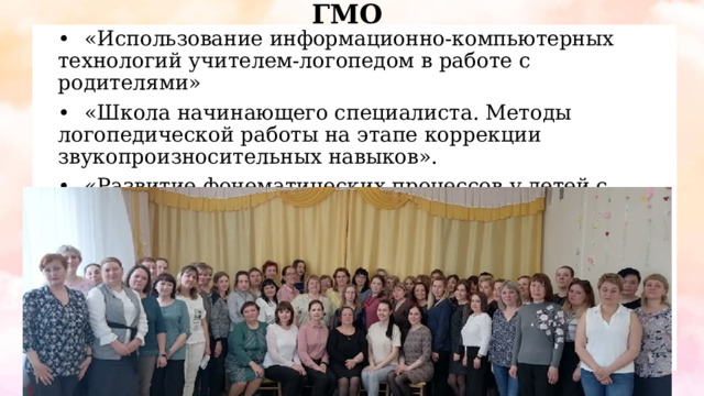 ГМО •  «Использование информационно-компьютерных технологий учителем-логопедом в работе с родителями» •  «Школа начинающего специалиста. Методы логопедической работы на этапе коррекции звукопроизносительных навыков». •  «Развитие фонематических процессов у детей с ТНР как одно из базовых условий речевой подготовки к школе» 