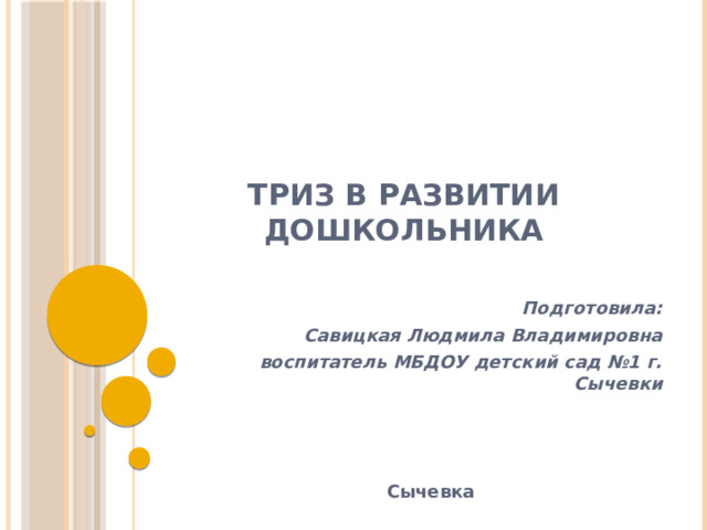 ТРИЗ в развитии дошкольника Подготовила: Савицкая Людмила Владимировна воспитатель МБДОУ детский сад №1 г. Сычевки    Сычевка 