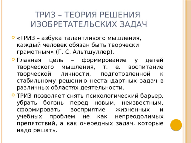 ТРИЗ – теория решения  изобретательских задач «ТРИЗ – азбука талантливого мышления, каждый человек обязан быть творчески грамотным» (Г. С. Альтшуллер). Главная цель – формирование у детей творческого мышления, т. е. воспитание творческой личности, подготовленной к стабильному решению нестандартных задач в различных областях деятельности. ТРИЗ позволяет снять психологический барьер, убрать боязнь перед новым, неизвестным, сформировать восприятие жизненных и учебных проблем не как непреодолимых препятствий, а как очередных задач, которые надо решать. 