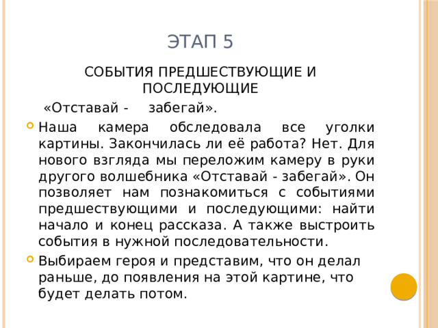 Этап 5 СОБЫТИЯ ПРЕДШЕСТВУЮЩИЕ И ПОСЛЕДУЮЩИЕ  «Отставай -  забегай». Наша камера обследовала все уголки картины. Закончилась ли её работа? Нет. Для нового взгляда мы переложим камеру в руки другого волшебника «Отставай - забегай». Он позволяет нам познакомиться с событиями предшествующими и последующими: найти начало и конец рассказа. А также выстроить события в нужной последовательности. Выбираем героя и представим, что он делал раньше, до появления на этой картине, что будет делать потом. 
