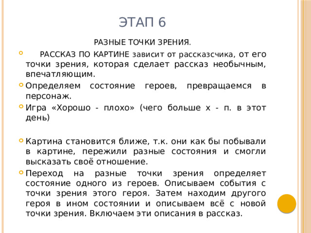 Этап 6 РАЗНЫЕ ТОЧКИ ЗРЕНИЯ.  РАССКАЗ ПО КАРТИНЕ зависит от рассказсчика, от его точки зрения, которая сделает рассказ необычным, впечатляющим. Определяем состояние героев, превращаемся в персонаж. Игра «Хорошо - плохо» (чего больше х - п. в этот день) Картина становится ближе, т.к. они как бы побывали в картине, пережили разные состояния и смогли высказать своё отношение. Переход на разные точки зрения определяет состояние одного из героев. Описываем события с точки зрения этого героя. Затем находим другого героя в ином состоянии и описываем всё с новой точки зрения. Включаем эти описания в рассказ. 